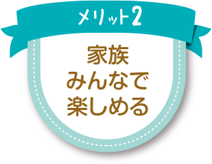 メリット2：家族みんなで楽しめる